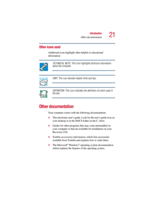 Page 2121
Introduction
Other documentation
5.375 x 8.375 ver 2.3
Other icons used
Additional icons highlight other helpful or educational 
information: 
TECHNICAL NOTE: This icon highlights technical information 
about the computer.
HINT: This icon denotes helpful hints and tips.
DEFINITION: This icon indicates the definition of a term used in 
the text.
Other documentation
Your computer comes with the following documentation:
❖This electronic user’s guide. Look for the user’s guide icon on 
your desktop or in...