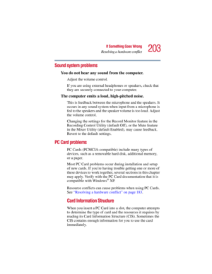 Page 203203
If Something Goes Wrong
Resolving a hardware conflict
5.375 x 8.375 ver 2.3
Sound system problems 
You do not hear any sound from the computer.
Adjust the volume control.
If you are using external headphones or speakers, check that 
they are securely connected to your computer.
The computer emits a loud, high-pitched noise.
This is feedback between the microphone and the speakers. It 
occurs in any sound system when input from a microphone is 
fed to the speakers and the speaker volume is too loud....
