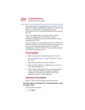 Page 204204
If Something Goes Wrong
Resolving a hardware conflict
5.375 x 8.375 ver 2.3
Other cards must be set up before you can use them. Use the 
Windows® XP PC Card (PCMCIA) Wizard to set up the card. 
Refer to your Microsoft® documentation for more 
information, or refer to the documentation that came with the 
PC Card.
Some card manufacturers use special software called 
enablers to support their cards. Enablers result in 
nonstandard configurations that can cause problems when 
installing the PC Card.
If...