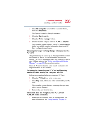 Page 205205
If Something Goes Wrong
Resolving a hardware conflict
5.375 x 8.375 ver 2.3
2Click My Computer icon with the secondary button, 
then click Properties.
The System Properties dialog box appears.
3Click the Hardware tab.
4Click the Device Manager button.
5Double-click the category listed as PCMCIA adapter.
The operating system displays your PC Card’s Properties 
dialog box, which contains information about your PC 
Card configuration and status.
The computer stops working (hangs) when you insert a 
PC...