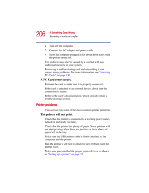 Page 206206
If Something Goes Wrong
Resolving a hardware conflict
5.375 x 8.375 ver 2.3
2Turn off the computer.
3Connect the AC adapter and power cable.
4Keep the computer plugged in for about three hours with 
the power turned off.
The problem may also be caused by a conflict with any 
additional memory in your system.
Removing a malfunctioning card and reinstalling it can 
correct many problems. For more information, see “Inserting 
PC Cards” on page 150. 
A PC Card error occurs.
Reinsert the card to make sure...