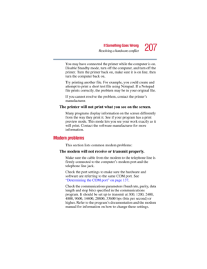 Page 207207
If Something Goes Wrong
Resolving a hardware conflict
5.375 x 8.375 ver 2.3
You may have connected the printer while the computer is on. 
Disable Standby mode, turn off the computer, and turn off the 
printer. Turn the printer back on, make sure it is on line, then 
turn the computer back on.
Try printing another file. For example, you could create and 
attempt to print a short test file using Notepad. If a Notepad 
file prints correctly, the problem may be in your original file.
If you cannot...