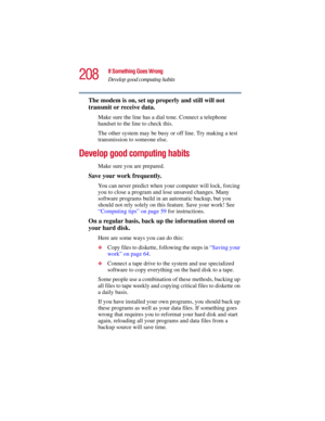 Page 208208
If Something Goes Wrong
Develop good computing habits
5.375 x 8.375 ver 2.3
The modem is on, set up properly and still will not 
transmit or receive data.
Make sure the line has a dial tone. Connect a telephone 
handset to the line to check this.
The other system may be busy or off line. Try making a test 
transmission to someone else.
Develop good computing habits
Make sure you are prepared.
Save your work frequently.
You can never predict when your computer will lock, forcing 
you to close a...