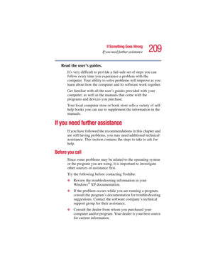 Page 209209
If Something Goes Wrong
If you need further assistance
5.375 x 8.375 ver 2.3
Read the user’s guides.
It’s very difficult to provide a fail-safe set of steps you can 
follow every time you experience a problem with the 
computer. Your ability to solve problems will improve as you 
learn about how the computer and its software work together.
Get familiar with all the user’s guides provided with your 
computer, as well as the manuals that come with the 
programs and devices you purchase.
Your local...