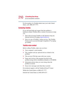 Page 210210
If Something Goes Wrong
If you need further assistance
5.375 x 8.375 ver 2.3
For the number of a Toshiba dealer near you in the United 
States, call: (800) 457-7777.
Contacting Toshiba
If you still need help and suspect that the problem is 
hardware-related, Toshiba offers a variety of resources to help 
you.
1Start with accessing Toshiba on the Internet using any 
Internet browser by typing 
support.toshiba.com
2Next, try one of Toshiba’s online services. The Toshiba 
Forum can be accessed through...