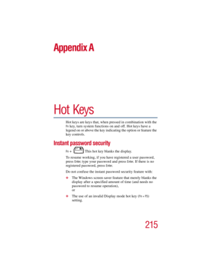 Page 215215
5.375 x 8.375 ver 2.3
Appendix A
Hot Keys
Hot keys are keys that, when pressed in combination with the 
Fn key, turn system functions on and off. Hot keys have a 
legend on or above the key indicating the option or feature the 
key controls.
Instant password security
Fn +  This hot key blanks the display.
To resume working, if you have registered a user password, 
press 
Enter, type your password and press Enter. If there is no 
registered password, press 
Enter. 
Do not confuse the instant password...