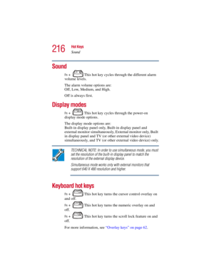 Page 216216
Hot Keys
Sound
5.375 x 8.375 ver 2.3
Sound
Fn +  This hot key cycles through the different alarm 
volume levels.
The alarm volume options are: 
Off, Low, Medium, and High. 
Off is always first. 
Display modes
Fn +  This hot key cycles through the power-on 
display mode options.
The display mode options are: 
Built-in display panel only, Built-in display panel and 
external monitor simultaneously, External monitor only, Built 
in display panel and TV (or other external video device) 
simultaneously,...