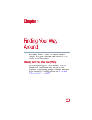 Page 2323
5.375 x 8.375 ver 2.3
Chapter 1
Finding Your Way 
Around
This chapter presents a “grand tour” of your notebook 
computer. It serves as a reference when you need to locate 
specific parts of the computer.
Making sure you have everything
Before doing anything else, consult the Quick Start card 
provided with your system to make sure you received 
everything. If any items are missing or damaged, notify your 
dealer immediately. For additional help, see “If you need 
further assistance” on page 209. 