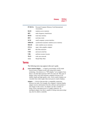 Page 221221
Glossary
5.375 x 8.375 ver 2.3
PCMCIA  Personal Computer Memory Card International 
Association
RAM  random access memory
RFI  radio frequency interference
ROM read-only memory
RTC real-time clock
SCSI  small computer system interface
SDRAM  synchronous dynamic random access memory
SRAM  static random access memory
SVGA  super video graphics adapter
TFT  thin film transistor
USB  universal serial bus
URLuniform resource locator
WA Nwide area network
www  World Wide Web
Te r m s
The following terms...