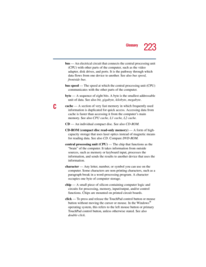 Page 223223
Glossary
5.375 x 8.375 ver 2.3
bus — An electrical circuit that connects the central processing unit 
(CPU) with other parts of the computer, such as the video 
adapter, disk drives, and ports. It is the pathway through which 
data flows from one device to another. See also bus speed, 
frontside bus.
bus speed — The speed at which the central processing unit (CPU) 
communicates with the other parts of the computer.
byte — A sequence of eight bits. A byte is the smallest addressable 
unit of data. See...