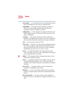 Page 224224
Glossary
5.375 x 8.375 ver 2.3
color palette — A set of specified colors that establishes the colors 
that can be displayed on the screen at a particular time.
compatibility — The extent to which computers, programs, or 
devices can work together harmoniously, using the same 
commands, formats, or language as another.
configuration — (1) The collection of components that make up a 
single computer system. (2) How parts of the system are set up 
(that is, configured).
controller — A device that...
