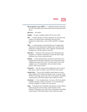 Page 225225
Glossary
5.375 x 8.375 ver 2.3
direct memory access (DMA) — A dedicated channel, bypassing 
the CPU, that enables direct data transfer between memory and a 
device.
directory — See folder.
disable — To turn a computer option off. See also enable.
disc — A round, flat piece of metal, designed to be read from and 
written to by optical (laser) technology, and used in the 
production of optical discs, such as CDs and DVDs. Compare 
disk.
disk — A round, flat piece of material that can be magnetically...