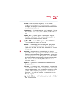 Page 227227
Glossary
5.375 x 8.375 ver 2.3
format — (verb) To prepare a blank disk for use with the 
computer’s operating system. Formatting creates a structure on 
the disk so the operating system can write information to the disk 
or read information from it.
frontside bus — The primary pathway (bus) between the CPU and 
the computer’s main memory. Also called “system bus.” See also 
bus.
function keys — The keys labeled F1 through F12, typically 
located on the keyboard. Their function is determined by the...