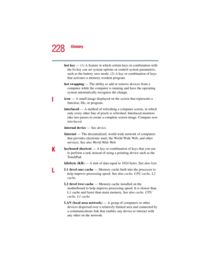 Page 228228
Glossary
5.375 x 8.375 ver 2.3
hot key — (1) A feature in which certain keys in combination with 
the 
Fn key can set system options or control system parameters, 
such as the battery save mode. (2) A key or combination of keys 
that activates a memory resident program.
hot swapping — The ability to add or remove devices from a 
computer while the computer is running and have the operating 
system automatically recognize the change.
Iicon — A small image displayed on the screen that represents a...