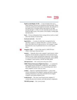 Page 229229
Glossary
5.375 x 8.375 ver 2.3
liquid crystal display (LCD) — A type of display that uses a 
liquid substance between two transparent electrode panels. When 
an electric current passes through the electrodes, the molecules in 
the liquid form a crystalline pattern that polarizes the light 
passing through it. A filter over the electrodes permits only non-
polarized light to pass to the surface of the display, creating light 
and dark pixels.
load — To move information from a storage device (such as a...