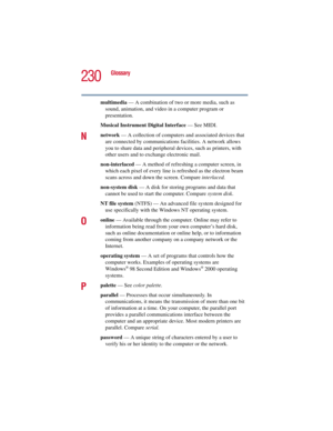 Page 230230
Glossary
5.375 x 8.375 ver 2.3
multimedia — A combination of two or more media, such as 
sound, animation, and video in a computer program or 
presentation.
Musical Instrument Digital Interface — See MIDI.
Nnetwork — A collection of computers and associated devices that 
are connected by communications facilities. A network allows 
you to share data and peripheral devices, such as printers, with 
other users and to exchange electronic mail.
non-interlaced — A method of refreshing a computer screen,...