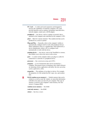 Page 231231
Glossary
5.375 x 8.375 ver 2.3
PC Card — A credit-card-sized expansion card designed to 
increase the capabilities of notebook computers. PC Cards 
provide functions such as modem, fax/modem, hard disk drive, 
network adapter, sound card, or SCSI adapter.
peripheral — Any device, such as a printer or joystick, that is 
attached to the computer and controlled by the computer’s CPU.
pixel — Short for “picture element.” The smallest dot that can be 
produced on a screen or printer.
Plug and Play —...
