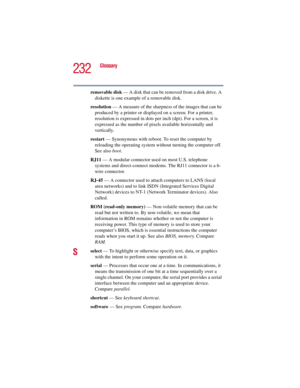 Page 232232
Glossary
5.375 x 8.375 ver 2.3
removable disk — A disk that can be removed from a disk drive. A 
diskette is one example of a removable disk.
resolution — A measure of the sharpness of the images that can be 
produced by a printer or displayed on a screen. For a printer, 
resolution is expressed in dots per inch (dpi). For a screen, it is 
expressed as the number of pixels available horizontally and 
vertically. 
restart — Synonymous with reboot. To reset the computer by 
reloading the operating...