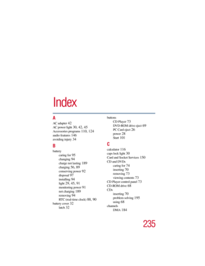 Page 235235
5.375 x 8.375 ver 2.3
Index
A
AC adapter 42
AC power light 30, 42, 45
Accessories programs 110, 124
audio features 146
avoiding injury 34
B
battery
caring for
 95
changing 94
charge not lasting 189
charging 56, 89
conserving power 92
disposal 97
installing 94
light 29, 45, 91
monitoring power 91
not charging 189
removing 94
RTC (real-time clock) 88, 90
battery cover 32
latch 32
buttons
CD Player
 73
DVD-ROM drive eject 69
PC Card eject 26
power 28
Start 101
C
calculator 116
caps lock light 30
Card...