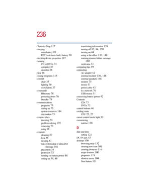 Page 236236
5.375 x 8.375 ver 2.3
Character Map 117
charging
main battery
 89
RTC (real-time clock) battery 90
checking device properties 187
cleaning
CD or DVDs
 74
computer 57
diskettes 66
click 46
closing programs 115
comfort
chair
 35
lighting 36
work habits 37
commands
Hibernate
 78
powering down 76
Standby 79
communications
programs
 75
setting up 75
system resources 184
via modem 75
compact discs
inserting
 70
problem solving 195
removing 73
using 68
computer
cleaning
 57
lock 58
moving 57
non-system disk...