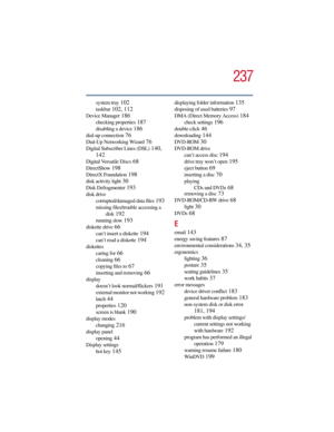 Page 237237
5.375 x 8.375 ver 2.3
system tray 102
taskbar 102, 112
Device Manager 186
checking properties 187
disabling a device 186
dial-up connection 76
Dial-Up Networking Wizard 76
Digital Subscriber Lines (DSL) 140, 
142
Digital Versatile Discs 68
DirectShow 198
DirectX Foundation 198
disk activity light 30
Disk Defragmenter 193
disk drive
corrupted/damaged data files
 193
missing files/trouble accessing a 
disk
 192
running slow 193
diskette drive 66
can’t insert a diskette 194
can’t read a diskette 194...