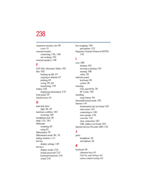 Page 238238
5.375 x 8.375 ver 2.3
expansion memory slot 49
cover 31
external monitor
connecting
 136, 148
not working 192
external speakers 148
F
FAT (File Allocation Table) 192
files 102
backing up 60, 67
copying to diskette 67
printing 65
saving 59, 64
transferring 139
folders 102
displaying information 135
front panel 29
function keys 61
H
hard disk drive
light
 30, 45
hardware conflicts 183
resolving 185
headphone jack 26
Help 125, 183
Hibernate
restarting
 83
using 81
Hibernation 78
Hibernation mode 56, 76...