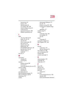 Page 239239
5.375 x 8.375 ver 2.3
function keys 61
hot keys 216
indicator panel 30
not working 180, 190
numeric keypad overlay 63
overlay keys 62
unexpected characters 190
Windows special keys 62
L
lights
AC power
 30, 42, 45
battery 29, 45, 91
caps lock 30
cursor control mode 30
disk activity 30
diskette activity 66
diskette drive 30
DVD-ROM/CD-RW drive 30
hard disk drive 30, 45
numeric mode 31
on/off 29
lock slot 27
M
main battery
changing
 94
removing 94
memory
problem solving
 188
removing 51
removing...