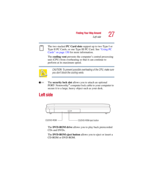 Page 2727
Finding Your Way Around
Left side
5.375 x 8.375 ver 2.3
The two stacked PC Card slots support up to two Type I or 
Type II PC Cards, or one Type III PC Card. See “Using PC 
Cards” on page 150 for more information. 
The cooling vent prevents the computer’s central processing 
unit (CPU) from overheating so that it can continue to 
perform at its maximum speed.
CAUTION: To prevent possible overheating of the CPU, make sure 
you don’t block the cooling vents.
The security lock slot allows you to attach...