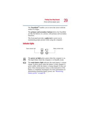 Page 2929
Finding Your Way Around
Front with the display open
5.375 x 8.375 ver 2.3
The TouchPadTM enables you to move the cursor with the 
stroke of a finger.
The primary and secondary buttons below the TouchPad 
act like the buttons on a mouse, with primary and secondary 
functions.
The front panel provides a palm rest to assist you in 
maintaining proper posture while using the computer. 
Indicator lights
The power on light glows green when the computer is on. 
The light blinks when the computer is in...