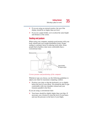 Page 3535
Getting Started
Selecting a place to work
5.375 x 8.375 ver 2.3
❖If you are using an external monitor, the top of the 
display should be no higher than eye level.
❖If you use a paper holder, set it at about the same height 
and distance as the screen.
Seating and posture 
When using your computer, maintain good posture with your 
body relaxed and your weight distributed evenly. Proper 
seating is a primary factor in reducing work strain. Some 
people find a backless chair more comfortable than a...