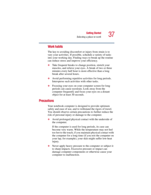 Page 3737
Getting Started
Selecting a place to work
5.375 x 8.375 ver 2.3
Work habits
The key to avoiding discomfort or injury from strain is to 
vary your activities. If possible, schedule a variety of tasks 
into your working day. Finding ways to break up the routine 
can reduce stress and improve your efficiency.
❖Take frequent breaks to change position, stretch your 
muscles, and relieve your eyes. A break of two or three 
minutes every half hour is more effective than a long 
break after several hours....