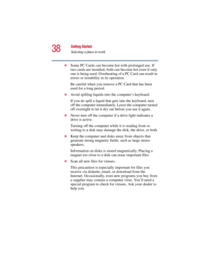 Page 3838
Getting Started
Selecting a place to work
5.375 x 8.375 ver 2.3
❖Some PC Cards can become hot with prolonged use. If 
two cards are installed, both can become hot even if only 
one is being used. Overheating of a PC Card can result in 
errors or instability in its operation. 
Be careful when you remove a PC Card that has been 
used for a long period. 
❖Avoid spilling liquids into the computer’s keyboard.
If you do spill a liquid that gets into the keyboard, turn 
off the computer immediately. Leave...