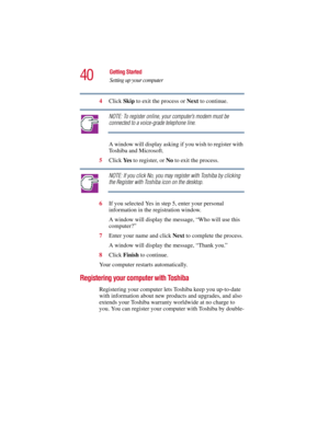 Page 4040
Getting Started
Setting up your computer
5.375 x 8.375 ver 2.3
4Click Skip to exit the process or Next to continue.
NOTE: To register online, your computer’s modem must be 
connected to a voice-grade telephone line.
A window will display asking if you wish to register with 
Toshiba and Microsoft.
5Click Ye s  to register, or No to exit the process.
NOTE: If you click No, you may register with Toshiba by clicking 
the Register with Toshiba icon on the desktop.
6If you selected Yes in step 5, enter your...
