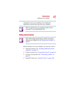 Page 4141
Getting Started
Setting up your computer
5.375 x 8.375 ver 2.3
clicking the icon on your desktop or by mailing the 
registration card that may ship with your computer.
NOTE: To register online, your computer’s modem must be 
connected to a voice-grade telephone line.
Adding external devices
NOTE: Before adding external devices, Toshiba recommends 
setting up your software first. See “Setting up your software” on 
page 39.
Before starting to use your computer, you may also want to:
❖Add more memory...
