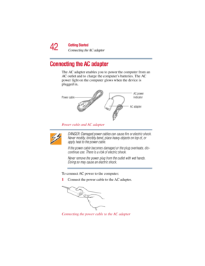 Page 4242
Getting Started
Connecting the AC adapter
5.375 x 8.375 ver 2.3
Connecting the AC adapter
The AC adapter enables you to power the computer from an 
AC outlet and to charge the computer’s batteries. The AC 
power light on the computer glows when the device is 
plugged in.
Power cable and AC adapter
DANGER: Damaged power cables can cause fire or electric shock. 
Never modify, forcibly bend, place heavy objects on top of, or 
apply heat to the power cable.
If the power cable becomes damaged or the plug...