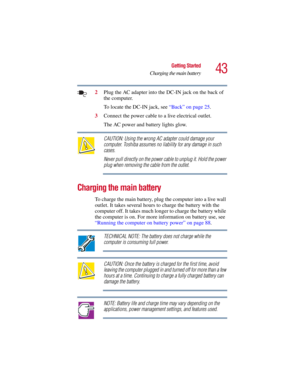 Page 4343
Getting Started
Charging the main battery
5.375 x 8.375 ver 2.3
2Plug the AC adapter into the DC-IN jack on the back of 
the computer.
To locate the DC-IN jack, see “Back” on page 25.
3Connect the power cable to a live electrical outlet.
The AC power and battery lights glow.
CAUTION: Using the wrong AC adapter could damage your 
computer. Toshiba assumes no liability for any damage in such 
cases.
Never pull directly on the power cable to unplug it. Hold the power 
plug when removing the cable from...