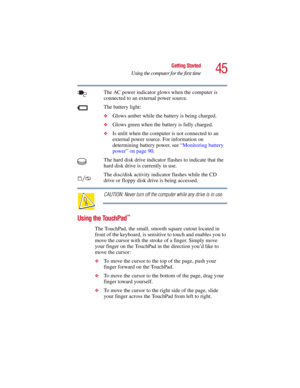 Page 4545
Getting Started
Using the computer for the first time
5.375 x 8.375 ver 2.3
The AC power indicator glows when the computer is 
connected to an external power source. 
The battery light:
❖Glows amber while the battery is being charged.
❖Glows green when the battery is fully charged.
❖Is unlit when the computer is not connected to an 
external power source. For information on 
determining battery power, see “Monitoring battery 
power” on page 90.
The hard disk drive indicator flashes to indicate that...