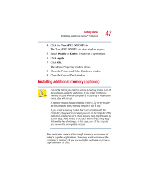 Page 4747
Getting Started
Installing additional memory (optional)
5.375 x 8.375 ver 2.3
4Click the TouchPAD ON/OFF tab.
The TouchPAD ON/OFF tab view window appears.
5Select Disable or Enable, whichever is appropriate.
6Click Apply.
7Click OK.
The Mouse Properties window closes.
8Close the Printers and Other Hardware window.
9Close the Control Panel window.
Installing additional memory (optional)
CAUTION: Before you install or remove a memory module, turn off 
the computer using the Start menu. If you install or...