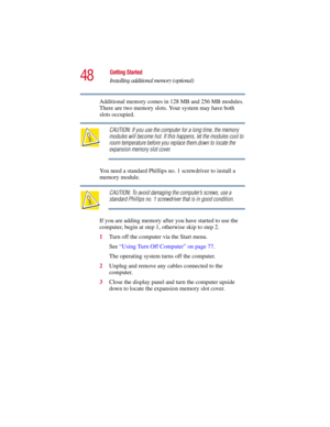 Page 4848
Getting Started
Installing additional memory (optional)
5.375 x 8.375 ver 2.3
Additional memory comes in 128 MB and 256 MB modules. 
There are two memory slots. Your system may have both 
slots occupied.
CAUTION: If you use the computer for a long time, the memory 
modules will become hot. If this happens, let the modules cool to 
room temperature before you replace them.down to locate the 
expansion memory slot cover.
You need a standard Phillips no. 1 screwdriver to install a 
memory module....