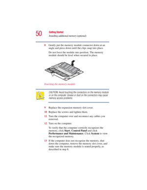 Page 5050
Getting Started
Installing additional memory (optional)
5.375 x 8.375 ver 2.3
8Gently put the memory module connector down at an 
angle and press down until the clips snap into place.
Do not force the module into position. The memory 
module should be level when secured in place.
Inserting the memory module
CAUTION: Avoid touching the connectors on the memory module 
or on the computer. Grease or dust on the connectors may cause 
memory access problems. 
9Replace the expansion memory slot cover....