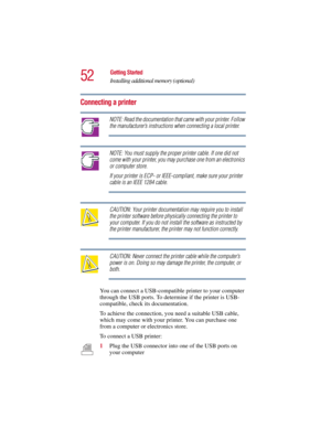 Page 5252
Getting Started
Installing additional memory (optional)
5.375 x 8.375 ver 2.3
Connecting a printer
NOTE: Read the documentation that came with your printer. Follow 
the manufacturer’s instructions when connecting a local printer.
NOTE: You must supply the proper printer cable. If one did not 
come with your printer, you may purchase one from an electronics 
or computer store.
If your printer is ECP- or IEEE-compliant, make sure your printer 
cable is an IEEE 1284 cable.
CAUTION: Your printer...