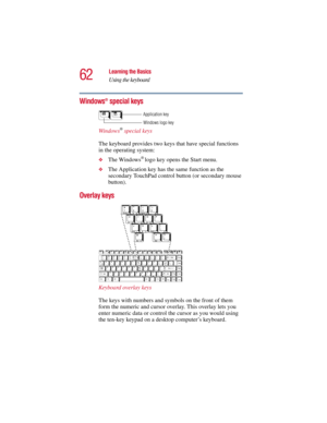 Page 6262
Learning the Basics
Using the keyboard
5.375 x 8.375 ver 2.3
Windows® special keys
Windows® special keys
The keyboard provides two keys that have special functions 
in the operating system:
❖The Windows® logo key opens the Start menu. 
❖The Application key has the same function as the 
secondary TouchPad control button (or secondary mouse 
button).
Overlay keys 
Keyboard overlay keys
The keys with numbers and symbols on the front of them 
form the numeric and cursor overlay. This overlay lets you...