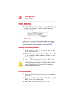 Page 6666
Learning the Basics
Using diskettes
5.375 x 8.375 ver 2.3
Using diskettes
The 3.5-inch diskette drive, lets you use either double-density 
(720 KB) or high-density (1.44 MB) diskettes for data 
transfer and storage.
Diskette drive
The disc/disk activity indicator flashes when the diskette 
drive is in use. See “System indicator panel” on page 30 for 
more information on the location of system indicators.
Inserting and removing diskettes
1Hold the diskette so that the arrow on its upper surface 
points...