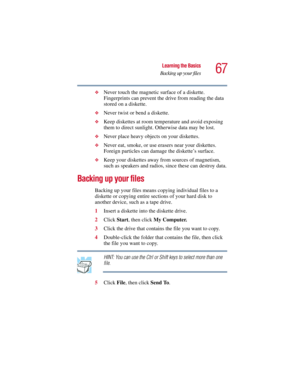 Page 6767
Learning the Basics
Backing up your files
5.375 x 8.375 ver 2.3
❖Never touch the magnetic surface of a diskette. 
Fingerprints can prevent the drive from reading the data 
stored on a diskette.
❖Never twist or bend a diskette.
❖Keep diskettes at room temperature and avoid exposing 
them to direct sunlight. Otherwise data may be lost.
❖Never place heavy objects on your diskettes.
❖Never eat, smoke, or use erasers near your diskettes. 
Foreign particles can damage the diskette’s surface.
❖Keep your...