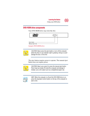 Page 6969
Learning the Basics
Using your DVD drive
5.375 x 8.375 ver 2.3
DVD-ROM drive components
Your DVD-ROM drive may look like this:
Sample DVD-ROM drive
CAUTION: Never press the eject button or turn off the computer 
while the drive-in-use indicator light is glowing. Doing so could 
damage the disc or the drive.
The eject button requires power to operate. The manual eject 
button does not require power.
CAUTION: Never use a pencil to press the manual eject button. 
Pencil lead can break off inside the...