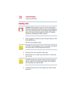 Page 7070
Learning the Basics
Using your DVD drive
5.375 x 8.375 ver 2.3
Inserting a disc
WARNING: Before playing an audio CD, turn the volume down. 
Playing the compact disc at maximum volume could damage your 
ears. To turn the volume down, use the Volume Control switch or 
access the Volume Control program (click Start, All Programs, 
Accessories, Entertainment, Volume Control).
1If the computer is turned on, press the eject button on the 
DVD-ROM drive. 
The disc tray partially opens.
CAUTION: To avoid...
