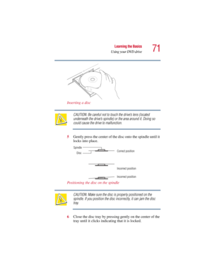 Page 7171
Learning the Basics
Using your DVD drive
5.375 x 8.375 ver 2.3
Inserting a disc
CAUTION: Be careful not to touch the drive’s lens (located 
underneath the drive’s spindle) or the area around it. Doing so 
could cause the drive to malfunction.
5Gently press the center of the disc onto the spindle until it 
locks into place.
Positioning the disc on the spindle
CAUTION: Make sure the disc is properly positioned on the 
spindle. If you position the disc incorrectly, it can jam the disc 
tray.
6Close the...