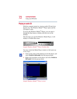 Page 7272
Learning the Basics
Using your DVD drive
5.375 x 8.375 ver 2.3
Playing an audio CD
With the computer turned on, insert an audio CD and close 
the disc tray. The Windows MediaTM Player opens and the 
CD begins to play. 
To access the Windows Media
TM Player, you can open it 
through the Start menu or double-click the icon on the 
desktop. 
The first time you start the Windows Media Player, it will 
display in Toshiba Skin mode.
Sample Windows Media
TM Player Toshiba Skin
You may switch the Media Player...