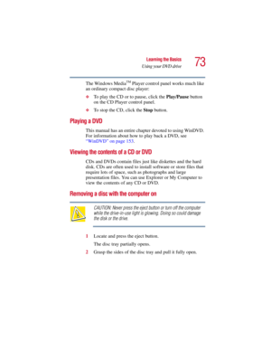 Page 7373
Learning the Basics
Using your DVD drive
5.375 x 8.375 ver 2.3
The Windows MediaTM Player control panel works much like 
an ordinary compact disc player:
❖To play the CD or to pause, click the Play/Pause button 
on the CD Player control panel.
❖To stop the CD, click the Stop button. 
Playing a DVD
This manual has an entire chapter devoted to using WinDVD. 
For information about how to play back a DVD, see 
“WinDVD” on page 153.
Viewing the contents of a CD or DVD
CDs and DVDs contain files just like...