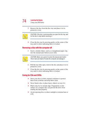 Page 7474
Learning the Basics
Using your DVD drive
5.375 x 8.375 ver 2.3
3Remove the disc from the disc tray and place it in its 
protective cover.
CAUTION: If the disc is spinning when you open the disc tray, wait 
for the disc to stop before removing it.
4Close the disc tray by pressing gently on the center of the 
tray until it clicks indicating that it is locked.
Removing a disc with the computer off
1Insert a slender object, such as a straightened paper clip, 
into the manual eject button access hole....